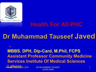 .
MBBS. DPH, Dip-Card, M.Phil, FCPS
Assistant Professor Community Medicine
Services Institute Of Medical Sciences
Lahore
Health For All PHC
Monday, February 22, 2016 DR MUHAMMAD TAUSEEF
JAVED SIMS
1
 