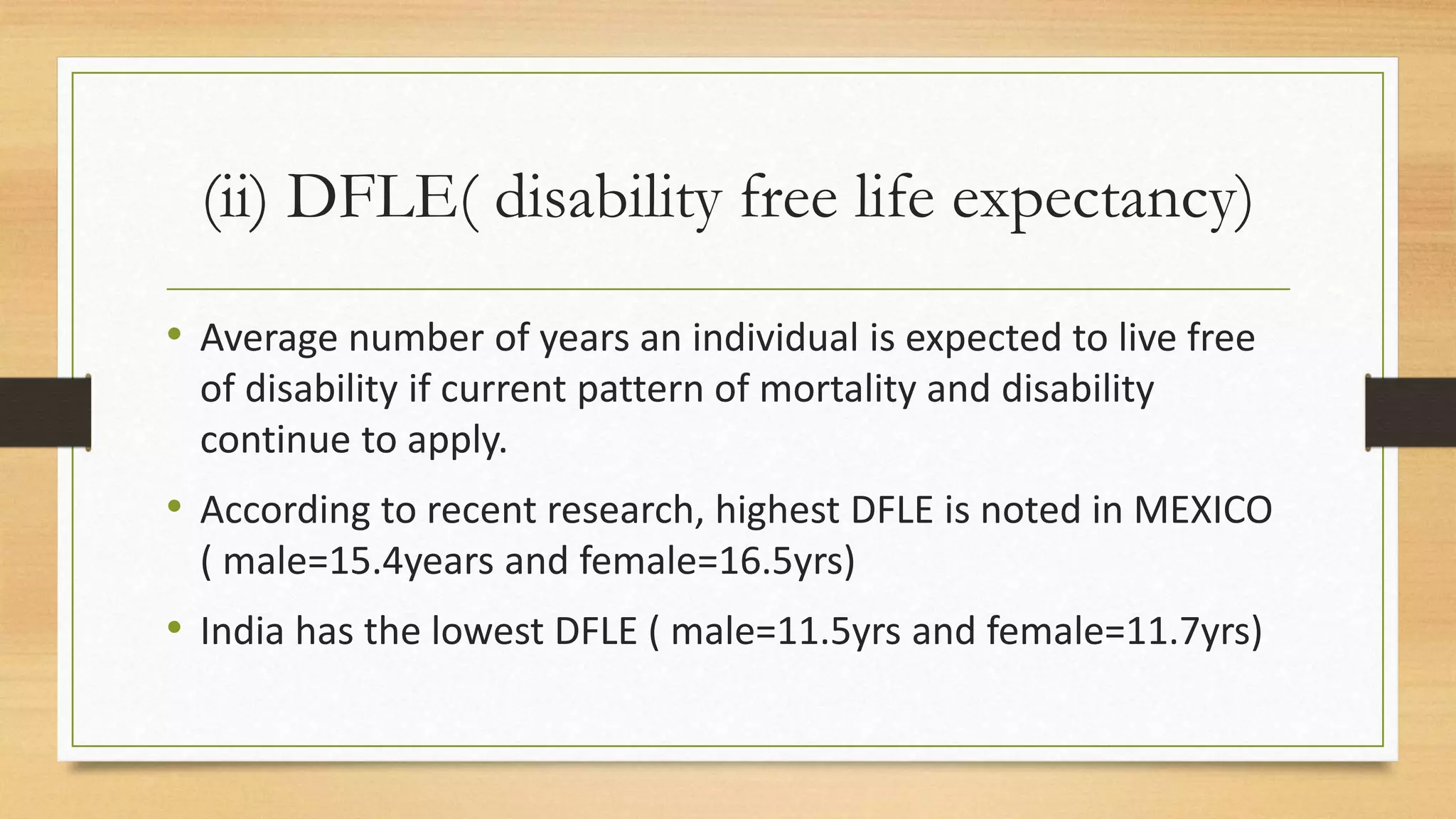 (ii) DFLE( disability free life expectancy)
• Average number of years an individual is expected to live free
of disability if current pattern of mortality and disability
continue to apply.
• According to recent research, highest DFLE is noted in MEXICO
( male=15.4years and female=16.5yrs)
• India has the lowest DFLE ( male=11.5yrs and female=11.7yrs)
 