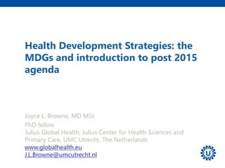 Health Development Strategies: the
MDGs and introduction to post 2015
agenda
Joyce L. Browne, MD MSc
PhD fellow
Julius Global Health, Julius Center for Health Sciences and
Primary Care, UMC Utrecht, The Netherlands
www.globalhealth.eu
J.L.Browne@umcutrecht.nl
 