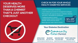 YOUR HEALTH
DESERVES MORE
THAN A CHEMIST
THAT’S JUST ANOTHER
CHECKOUT
DIABETES SCREENING
& CONSULTATIONS
10% OFF
CHECK IN FOR YOUR WHOLE
HEALTH DIABETES SERVICES
Your Diabetes Destination
• Diabetes screening & monitoring
• Latest diabetes prevention & management strategies
• Pharmacists with special interest in diabetes, diabetes
educators, naturopaths & nutritionists
• Traditional western & natural
complementary medicine along with
lifestyle, diet & exercise advice
• Blood glucose meter clean & checks
 