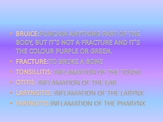 BRUICE:PUNCHIN ANYTHING PART OF THE BODY, BUT IT`S NOT A FRACTURE AND IT`S THE COLOUR PURPLE OR GREEN.FRACTURE:TO BROKE A BONETONSILLITIS: INFLAMATION OF THE TONSILOTITIS: INFLAMATION OF THE EARLARYNGITIS: INFLAMATION OF THE LARYNXFARINGITIS:INFLAMATION OF THE PHARYNX