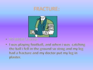 FRACTURE:TO BROKE A BONEI wasplayingfootball, and when i wascatchingtheball i fell in theground so strog and my leghad a fracture and my doctor put my leg in plaster.