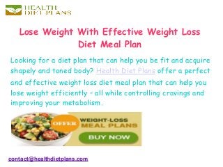 Lose Weight With Effective Weight Loss
Diet Meal Plan
Looking for a diet plan that can help you be fit and acquire
shapely and toned body? Health Diet Plans offer a perfect
and effective weight loss diet meal plan that can help you
lose weight efficiently – all while controlling cravings and
improving your metabolism.
contact@healthdietplans.com
 