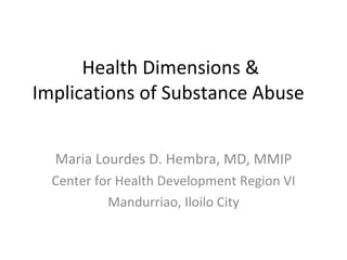 Health Dimensions & Implications of Substance Abuse  Maria Lourdes D. Hembra, MD, MMIP Center for Health Development Region VI Mandurriao, Iloilo City 
