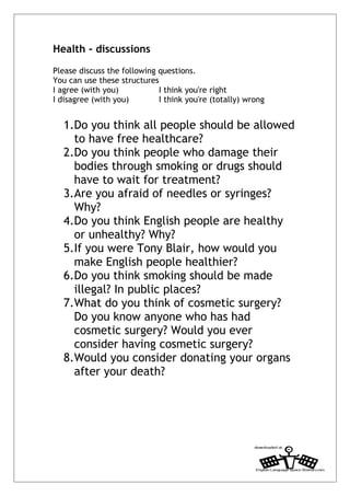 Health - discussions
Please discuss the following questions.
You can use these structures
I agree (with you)           I think you're right
I disagree (with you)        I think you're (totally) wrong


  1.Do you think all people should be allowed
    to have free healthcare?
  2.Do you think people who damage their
    bodies through smoking or drugs should
    have to wait for treatment?
  3.Are you afraid of needles or syringes?
    Why?
  4.Do you think English people are healthy
    or unhealthy? Why?
  5.If you were Tony Blair, how would you
    make English people healthier?
  6.Do you think smoking should be made
    illegal? In public places?
  7.What do you think of cosmetic surgery?
    Do you know anyone who has had
    cosmetic surgery? Would you ever
    consider having cosmetic surgery?
  8.Would you consider donating your organs
    after your death?
 