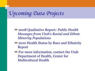 2008 Qualitative Report : Public Health Messages from Utah’s Racial and Ethnic Minority Populations 2010 Health Status by Race and Ethnicity Report For more information, contact the Utah Department of Health, Center for Multicultural Health Upcoming Data Projects 