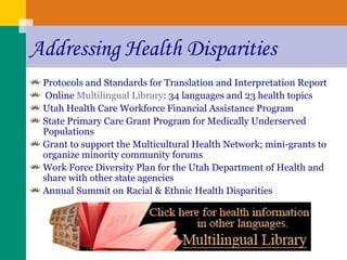 Addressing Health Disparities Protocols and Standards for Translation and Interpretation Report Online  Multilingual Library : 34 languages and 23 health topics   Utah Health Care Workforce Financial Assistance Program State Primary Care Grant Program for Medically Underserved Populations Grant to support the Multicultural Health Network; mini-grants to organize minority community forums Work Force Diversity Plan for the Utah Department of Health and share with other state agencies Annual Summit on Racial & Ethnic Health Disparities 