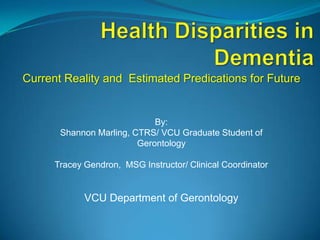 Health Disparities in Dementia  Current Reality and  Estimated Predications for Future By:  Shannon Marling, CTRS/ VCU Graduate Student of Gerontology Tracey Gendron,  MSG Instructor/ Clinical Coordinator   VCU Department of Gerontology 