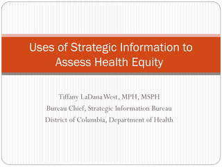 Uses of Strategic Information to
    Assess Health Equity

       Tiffany LaDanaWest, MPH, MSPH
   Bureau Chief, Strategic Information Bureau
   District of Columbia, Department of Health
 