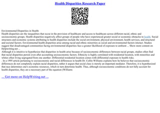 Health Disparities Research Paper
Environmental Disparities in Health
Health disparities are the inequalities that occur in the provision of healthcare and access to healthcare across different racial, ethnic and
socioeconomic groups. Health disparities negatively affect groups of people who have experienced greater social or economic obstacles to health. Social
structures and economic systems attributing to health disparities include the social environment, physical environment, health services, and structural
and societal factors. Environmental health disparities arise among racial and ethnic minorities as social and environmental factors interact. Studies
suggest that disadvantaged communities facing environmental disparities face a greater likelihood of exposure to ambient ... Show more content on
Helpwriting.net ...
Although it is intuitive to hypothesize that disparities in health arise because of socioeconomic differences between racial groups, studies often find
that racial disparities persist even after accounting socioeconomic factors. Ethnicity is highly correlated with residential location, with minorities and
whites often living segregated from one another. Differential residential location comes with differential exposure to health risks.
. In a 1995 article pertaining to socioeconomic and racial differences in health Dr. Collin Williams explains how he believes that socioeconomic
differences do not completely explain racial disparities, rather it argues that social class is merely an important mediator. Therefore, it is hypothesized
that race determines one's economic resources, which in turn determine health. Thus, although socioeconomic conditions do not fully account for
health disparities, they are a necessary part of the equation (Williams
... Get more on HelpWriting.net ...
 