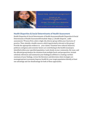 Health Disparities & Social Determinants of Health Assessment
Health Disparities & Social Determinants of Health AssessmentHealth Disparities & Social
Determinants of Health AssessmentPermalink: https:// /health-dispariti…ealth-
assessment/ ?Process:First, select a high-risk, diverse group within your local area of
practice. Then, identify a health concern, which isparticularly relevant to this group.?
Provide the appropriate evidence to your claims.? Examine how cultural, historical,
political, ecological, and economic factors are contributing to the health issue(s)you
identified within your specified population. Look closely at your community, the issue, and
the affected group.Analyze the situation from multiple facets and perspectives. Include
scholarly references and summarize your findings.In aIDition to creating a written
summary of your findings, review the literature and determine what strategies are
mostappropriate to promote/improve health for your target population:Identify at least
one advantage and one disadvantage for both of these approaches.
 