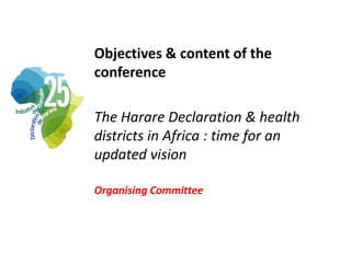 Objectives & content of the
conference
The Harare Declaration & health
districts in Africa : time for an
updated vision
Or...