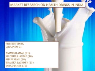MARKET RESEARCH ON HEALTH DRINKS IN INDIA
PRESENTED BY,
GROUP NO-01
ANIMESH AMAL (01)
MADHURA JAGTAP (10)
SHAFAATALI (18)
BHAVIKA SACHDEV (23)
BOSCO JAMES (15)
 