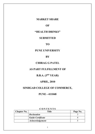 MARKET SHARE

                          OF

                “HEALTH DRINKS”

                    SUBMITTED

                          TO

                 PUNE UNIVERSITY

                          BY

                 CHIRAG G PATEL

            AS PART FULFILLMENT OF

                  B.B.A. (3RD YEAR)

                     APRIL, 2010

      SINHGAD COLLEGE OF COMMERCE,

                    PUNE - 411048




                      CONTENTS
Chapter No.                   Title   Page No.
            Declaration                  3
            Guide Certificate            4
            Acknowledgement              5

                           1
 