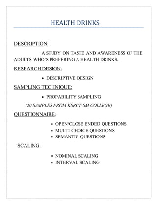 HEALTH DRINKS
DESCRIPTION:
A STUDY ON TASTE AND AWARENESS OF THE
ADULTS WHO’S PREFERING A HEALTH DRINKS.
RESEARCH DESIGN:
 DESCRIPTIVE DESIGN
SAMPLING TECHNIQUE:
 PROPABILITY SAMPLING
(20 SAMPLES FROM KSRCT-SM COLLEGE)
QUESTIONNAIRE:
 OPEN/CLOSE ENDED QUESTIONS
 MULTI CHOICE QUESTIONS
 SEMANTIC QUESTIONS
SCALING:
 NOMINAL SCALING
 INTERVAL SCALING
 