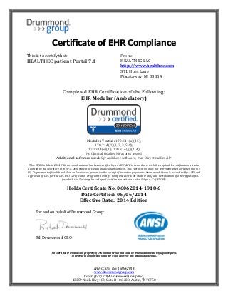 EHR‐CC‐061	Rev	15May2014	
www.drummondgroup.com	
Copyright	©	2014	Drummond	Group	Inc.,																																																																														 																																				
13359	North	Hwy	183,	Suite	B‐406‐238,	Austin,	TX	78750																																																																																																			
Certificate of EHR Compliance
This	is	to	certify	that:	
HEALTHEC	patient	Portal	7.1	
	
	 	 	 	 	 	 	
	
	
From:	
HEALTHEC	LLC	
http://www.healthec.com		
371	Hoes	Lane	
Piscataway,	NJ	08854	
	
Completed	EHR	Certification	of	the	Following:	
EHR	Modular	(Ambulatory)	
	
	
Modules	Tested:	170.314(a)(15);		
170.314(d)(1,	2,	3,	5‐8);		
170.314(e)(1);	170.314(g)(1,	4)	
No	Clinical	Quality	Measures	tested	
Additional	software	used:	Spreadsheet	software,	Max	Direct	mdEmail®	
	
This	EHR	Module	is	2014	Edition	compliant	and	has	been	certified	by	an	ONC‐ACB	in	accordance	with	the	applicable	certification	criteria	
adopted	by	the	Secretary	of	the	U.S.	Department	of	Health	and	Human	Services.	This	certification	does	not	represent	an	endorsement	by	the	
U.S.	Department	of	Health	and	Human	Services	or	guarantee	the	receipt	of	incentive	payments.		Drummond	Group	is	accredited	by	ANSI	and	
approved	by	ONC	for	the	ONC	HIT	Certification	Program	to	certify:		Complete	EHR,	EHR	Module	(all),	and	Certification	of	other	types	of	HIT	
for	which	the	Secretary	has	adopted	certification	criteria	under	Subpart	C	of	45	CFR.	
Holds	Certificate	No.	06062014‐1918‐6	
Date	Certified:	06/06/2014	
Effective	Date:		2014	Edition	
	
																																																																																							
		 	 	 	 	 	 	 	 	
	
	
	
This	certificate	remains	the	property	of	Drummond	Group	and	shall	be	returned	immediately	upon	request.		
To	be	read	in	conjunction	with	the	scope	above	or	any	attached	appendix.	
For	and	on	behalf	of	Drummond	Group:					
	 	 	
Rik	Drummond,	CEO	
 