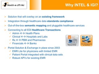 Why INTEL & IGI? Solution that will overlay on an  existing framework Integration through healthcare data  standards compliance Out-of-the-box  semantic mapping  and pluggable healthcare services Connecting to all EDI  Healthcare Transactions Admin    Health Plans Clinical    Hospitals and Labs Rx    PBM and Pharmacies Financials    Banks Portal Solution & Exchange in place since 2003 EMR Lite for physicians with limited EMR Patient Portal integrated with clinical data sets Robust API’s for existing EMR 
