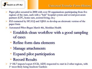 Universal Transfer Form History Paper pilot occurred in 2008 with over 50 organizations participating from five regions of the state, each with a “hub” hospital system and several post-acute partners (LTC, home care, assisted living, etc.)  IGI contacted by HCANJ and NJHA to develop an electronic version of the paper form Automated Pilot–Began March 4th, Meridian Health Establish clean workflow with a good sampling of cases Refine form data elements Manage attachments Expand pilot participation Record Results  1 st  HL7 import/export (CCD, ADT) requested to start in 2 other regions, with 1 st  most likely being Seashore Gardens 
