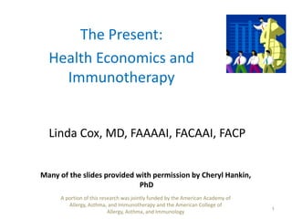 The Present:  Health Economics and Immunotherapy Linda Cox, MD, FAAAAI, FACAAI, FACP 1 Many of the slides provided with permission by Cheryl Hankin, PhD A portion of this research was jointly funded by the American Academy of Allergy, Asthma, and Immunotherapy and the American College of Allergy, Asthma, and Immunology 