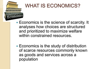 WHAT IS ECONOMICS?
 Economics is the science of scarcity. It
analyses how choices are structured
and prioritized to maxim...