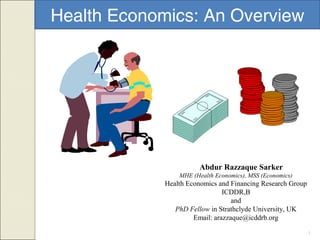 1
Health Economics: An Overview
Abdur Razzaque Sarker
MHE (Health Economics), MSS (Economics)
Health Economics and Financing Research Group
ICDDR,B
and
PhD Fellow in Strathclyde University, UK
Email: arazzaque@icddrb.org
 