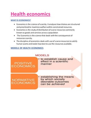 Health economics
WHATIS ECONOMICS?
 Economics is the science of scarcity. Itanalyses how choices are structured
and prioritized to maximize welfare within constrained resources.
 Economics is the study of distribution of scarce resources commonly
known as goods and services across a population
 The Economics is the science that deals with the consequences of
resources scarcity.
 The discipline of economics deals with useof scarceresources to satisfy
human wants and needs how best to use the resources available.
MODELS OF HEALTH ECONOMICS
 