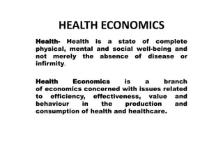 HEALTH ECONOMICS
Health- Health is a state of complete
physical, mental and social well-being and
not merely the absence of disease or
infirmity.
Health Economics is a branch
of economics concerned with issues related
to efficiency, effectiveness, value and
behaviour in the production and
consumption of health and healthcare.
 