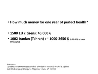 • How much money for one year of perfect health?
• 1500 EU citizens: 40,000 €
• 1002 Iranian (Tehran) : ~ 1000-2650 $ (0.22–0.56 of Iran’s
GDP/capita)
References:
Expert Review of Pharmacoeconomics & Outcomes Research, Volume 8, 6 (2008)
Cost Effectiveness and Resource Allocation, volume 17, 4 (2019)
 