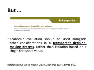 But …
• Economic evaluation should be used alongside
other considerations in a transparent decision-
making process, rather than isolation based on a
single threshold value.
Reference: Bull World Health Organ. 2016 Dec 1;94(12):925-930.
 