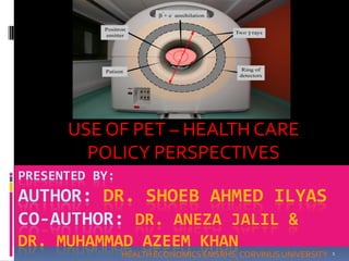 HEALTH ECONOMICS EMSRHS,CORVINUSUNIVERSITY 1
PRESENTED BY:
AUTHOR: DR. SHOEB AHMED ILYAS
CO-AUTHOR: DR. ANEZA JALIL &
DR. MUHAMMAD AZEEM KHAN
USE OF PET – HEALTH CARE
POLICY PERSPECTIVES
 