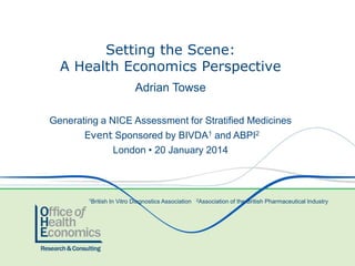 Setting the Scene:
A Health Economics Perspective
Adrian Towse
Generating a NICE Assessment for Stratified Medicines
Event Sponsored by BIVDA1 and ABPI2
London • 20 January 2014

1British

In Vitro Diagnostics Association

2Association

of the British Pharmaceutical Industry

 
