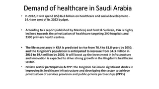 Demand of healthcare in Saudi Arabia
• In 2022, it will spend US$36.8 billion on healthcare and social development –
14.4 per cent of its 2022 budget.
• According to a report published by Mashreq and Frost & Sullivan, KSA is highly
inclined towards the privatization of healthcare targeting 290 hospitals and
2300 primary health centres.
• The life expectancy in KSA is predicted to rise from 76.4 to 81.8 years by 2050,
and the Kingdom's population is anticipated to increase from 34.3 million in
2019 to 39.4 million by 2030. It will boost up the investment in infrastructure
and innovation is expected to drive strong growth in the Kingdom’s healthcare
sector.
• Private sector participation & PPP: the Kingdom has made significant strides in
improving its healthcare infrastructure and developing the sector to achieve
privatisation of services provision and public-private partnerships (PPPs)
 