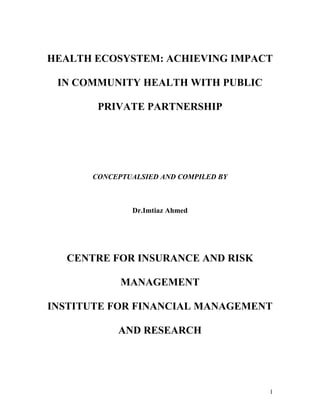 HEALTH ECOSYSTEM: ACHIEVING IMPACT

 IN COMMUNITY HEALTH WITH PUBLIC

       PRIVATE PARTNERSHIP




      CONCEPTUALSIED AND COMPILED BY



              Dr.Imtiaz Ahmed




  CENTRE FOR INSURANCE AND RISK

            MANAGEMENT

INSTITUTE FOR FINANCIAL MANAGEMENT

           AND RESEARCH




                                       1
 