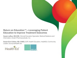 Return on Education™—Leveraging Patient Education to Improve Treatment Outcomes Susan LaRue, RD,CDE, Clinical Education Specialist, Medical Relations and Information, Amylin Pharmaceuticals, Inc Susan Eno Collins, RD, CHES, SVP, Health Education, HealthEd; Community Leader, SurroundHealth.net 