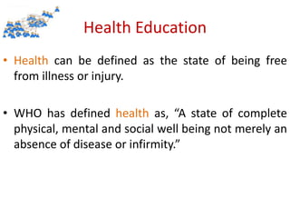 Health Education
• Health can be defined as the state of being free
from illness or injury.
• WHO has defined health as, “A state of complete
physical, mental and social well being not merely an
absence of disease or infirmity.”
 