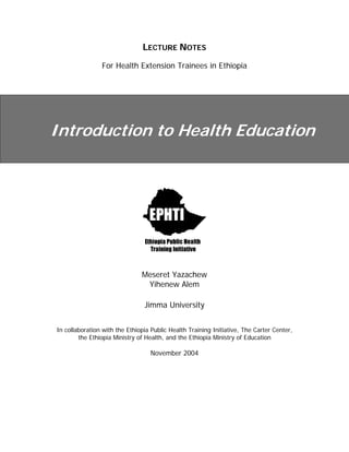 LECTURE NOTES
For Health Extension Trainees in Ethiopia
Introduction to Health Education
Meseret Yazachew
Yihenew Alem
Jimma University
In collaboration with the Ethiopia Public Health Training Initiative, The Carter Center,
the Ethiopia Ministry of Health, and the Ethiopia Ministry of Education
November 2004
 