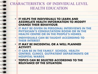 CHARACTERISTICS OF INDIVIDUAL LEVEL
HEALTH EDUCATION
• IT HELPS THE INDIVIDUALS TO LEARN AND
ASSIMILATE HEALTH INFORMATION...