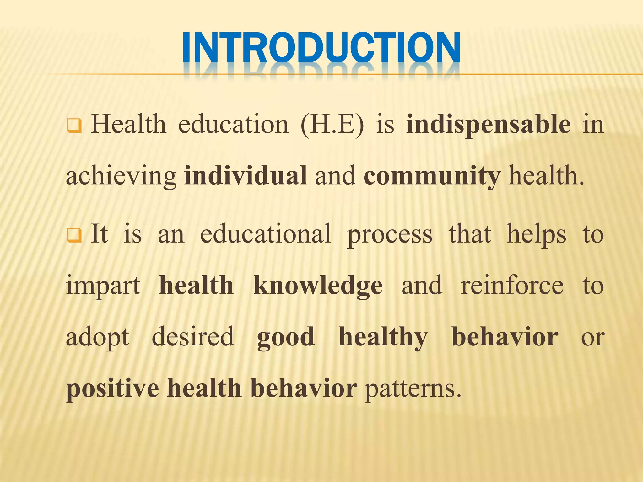INTRODUCTION
 Health education (H.E) is indispensable in
achieving individual and community health.
 It is an educational process that helps to
impart health knowledge and reinforce to
adopt desired good healthy behavior or
positive health behavior patterns.
 