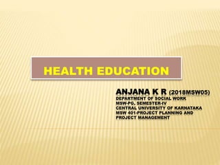 ANJANA K R (2018MSW05)
DEPARTMENT OF SOCIAL WORK
MSW-PG, SEMESTER-IV
CENTRAL UNIVERSITY OF KARNATAKA
MSW 401-PROJECT PLANNING AND
PROJECT MANAGEMENT
HEALTH EDUCATION
 