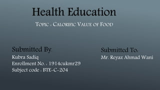 Health Education
TOPIC : CALORIFIC VALUE OF FOOD
Submitted By:
Kubra Sadiq
Enrollment No. : 1914cukmr29
Subject code : BTE-C-204
Submitted To:
Mr. Reyaz Ahmad Wani
 