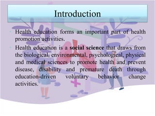 Introduction
• Health education forms an important part of health
promotion activities.
• Health education is a social science that draws from
the biological, environmental, psychological, physical
and medical sciences to promote health and prevent
disease, disability and premature death through
education-driven voluntary behavior change
activities.
 