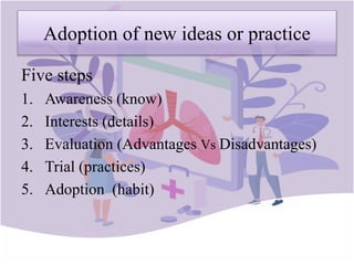 Adoption of new ideas or practice
Five steps
1. Awareness (know)
2. Interests (details)
3. Evaluation (Advantages Vs Disadvantages)
4. Trial (practices)
5. Adoption (habit)
 
