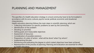 PLANNING AND MANAGEMENT
The specifies of a health education strategy in a local community have to be formulated in
accordance with its socio-cultural, psycho-social, political, economic and situational
characteristics.
Health education planning follows the main steps in scientific planning, which are :
• Collecting information on specific problems as seen by the community
• Identification of the problem
• Deciding on priorities
• Setting goals and measurable objectives
• Assessment of resources
• Consideration of possible solutions
• Preparation of a plan of action : what will be done? when? by whom?
• Implementing the plan
• Monitoring and evaluating the degree to which stated objectives have been achieved
• Reassessment of the process of planning. Planning and evaluation are essential for effect
to health education.
 