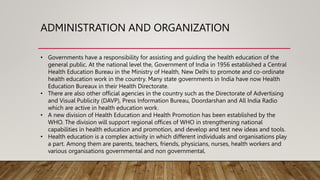 ADMINISTRATION AND ORGANIZATION
• Governments have a responsibility for assisting and guiding the health education of the
general public. At the national level the, Government of India in 1956 established a Central
Health Education Bureau in the Ministry of Health, New Delhi to promote and co-ordinate
health education work in the country. Many state governments in India have now Health
Education Bureaux in their Health Directorate.
• There are also other official agencies in the country such as the Directorate of Advertising
and Visual Publicity (DAVP), Press Information Bureau, Doordarshan and All India Radio
which are active in health education work.
• A new division of Health Education and Health Promotion has been established by the
WHO. The division will support regional offices of WHO in strengthening national
capabilities in health education and promotion, and develop and test new ideas and tools.
• Health education is a complex activity in which different individuals and organisations play
a part. Among them are parents, teachers, friends, physicians, nurses, health workers and
various organisations governmental and non governmental.
 