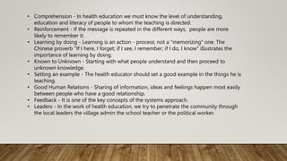 • Comprehension - In health education we must know the level of understanding,
education and literacy of people to whom the teaching is directed.
• Reinforcement - If the message is repeated in the different ways, people are more
likely to remember it.
• Learning by doing - Learning is an action - process; not a "memorizing" one. The
Chinese proverb "If I here, I forget; if I see, I remember; if I do, I know" illustrates the
importance of learning by doing.
• Known to Unknown - Starting with what people understand and then proceed to
unknown knowledge.
• Setting an example - The health educator should set a good example in the things he is
teaching.
• Good Human Relations - Sharing of information, ideas and feelings happen most easily
between people who have a good relationship.
• Feedback - It is one of the key concepts of the systems approach.
• Leaders - In the work of health education, we try to penetrate the community through
the local leaders the village admin the school teacher or the political worker.
 