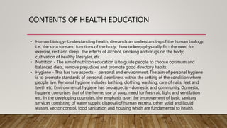 CONTENTS OF HEALTH EDUCATION
• Human biology- Understanding health, demands an understanding of the human biology,
i.e., the structure and functions of the body; how to keep physically fit - the need for
exercise, rest and sleep; the effects of alcohol, smoking and drugs on the body;
cultivation of healthy lifestyles, etc.
• Nutrition - The aim of nutrition education is to guide people to choose optimum and
balanced diets, remove prejudices and promote good directory habits.
• Hygiene - This has two aspects - personal and environment. The aim of personal hygiene
is to promote standards of personal cleanliness within the setting of the condition where
people live. Personal hygiene includes bathing, clothing, washing, care of nails, feet and
teeth etc. Environmental hygiene has two aspects - domestic and community. Domestic
hygiene comprises that of the home, use of soap, need for fresh air, light and ventilation
etc. In the developing countries, the emphasis is on the improvement of basic sanitary
services consisting of water supply, disposal of human excreta, other solid and liquid
wastes, vector control, food sanitation and housing which are fundamental to health.
 