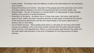 • Family Health - The family is the first defence, as well as the chief reliance for the well being
of its member.
• Disease Prevention and Control - Education of the people about the prevention and control
of locally endemic diseases is the first of 8 essential activities in primary health care.
• Mental Health - The aim of education in mental health is to help people to keep mentally
healthy and to prevent a mental breakdown.
• Prevention of Accidents - Accidents occur in three main areas : the home, road and the
place of work. Safety education should be directed to these areas. It should be the concern
of the engineering department and also the responsibility of the police department to
enforce rules of road safety.
• Use of Health Services - Many people particularly in rural areas do not know what health
services are available in the community. Studies indicate that the public attitude towards
health services is still apprehensive. There is a communication gap between the public and
the state health administration in the form of feedback for the improvement of health
services.
 