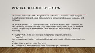 PRACTICE OF HEALTH EDUCATION
Educational material should be designed to focus attention to provide new knowledge, to
facilitate interpersonal and group discussion and to reinforce or clarify prior knowledge and
behaviour.
(A) Audio-visual aids - No health education can be effective without audio visual aids. They
help to simplify unfamiliar concepts; bring about understanding where words fail; reinforce
learning by appealing to more than one sense, and provide a dynamic way of avoiding
monotony.
 Auditory Aids- Radio, tape-recorder, microphones, amplifiers, earphones.
 Visual Aids –
(a) Not requiring projection - chalkboard, leaflets posters, charts, exhibits, models. specimens
etc.
(b) Requiring projection - slides, film strips.
 Combined A-V AIDS - television, sound films, slide-tape combination.
 