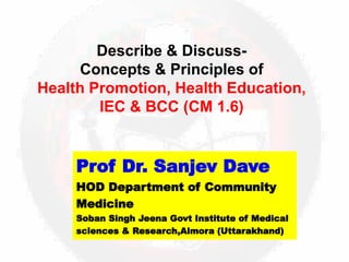 Describe & Discuss-
Concepts & Principles of
Health Promotion, Health Education,
IEC & BCC (CM 1.6)
Prof Dr. Sanjev Dave
HOD Department of Community
Medicine
Soban Singh Jeena Govt Institute of Medical
sciences & Research,Almora (Uttarakhand)
 