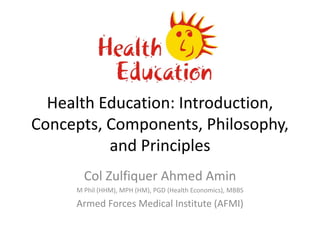 Health Education: Introduction,
Concepts, Components, Philosophy,
and Principles
Col Zulfiquer Ahmed Amin
M Phil (HHM), MPH (HM), PGD (Health Economics), MBBS
Armed Forces Medical Institute (AFMI)
 